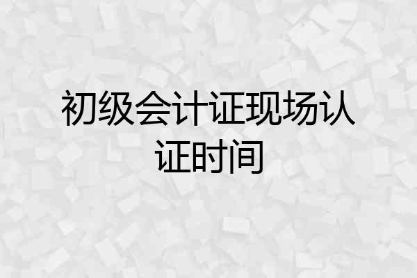 初级会计证现场认证时间