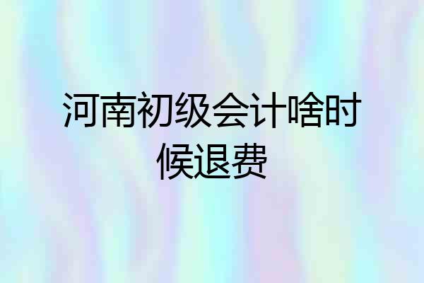 河南初级会计啥时候退费