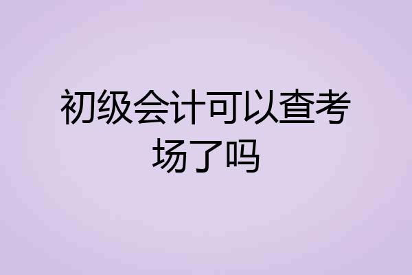初级会计可以查考场了吗