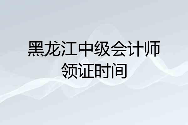 黑龙江中级会计师领证时间