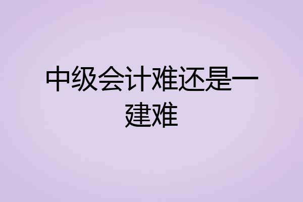 中级会计难还是一建难