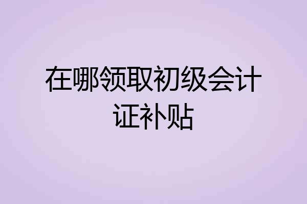 在哪领取初级会计证补贴
