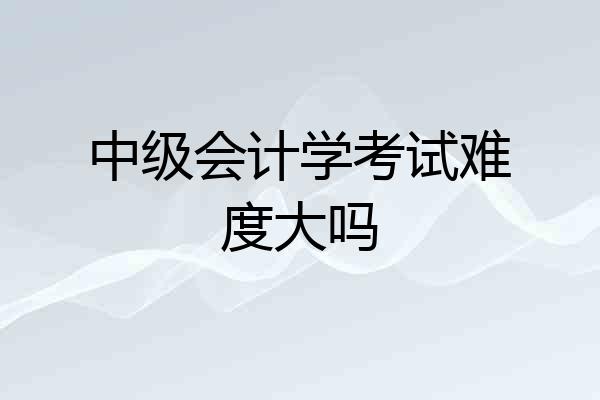 中级会计学考试难度大吗