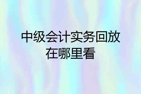 中级会计实务回放在哪里看