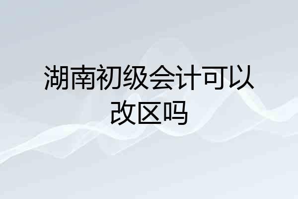 湖南初级会计可以改区吗