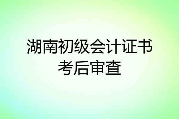 湖南初级会计证书考后审查