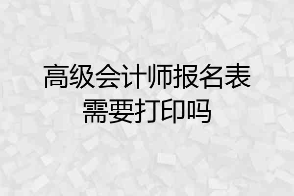 高级会计师报名表需要打印吗