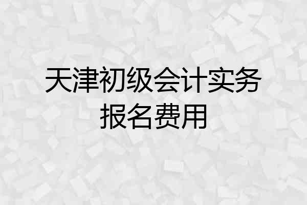 天津初级会计实务报名费用