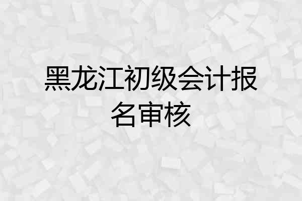 黑龙江初级会计报名审核