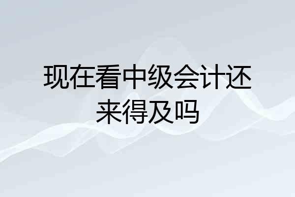 现在看中级会计还来得及吗