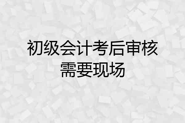 初级会计考后审核需要现场