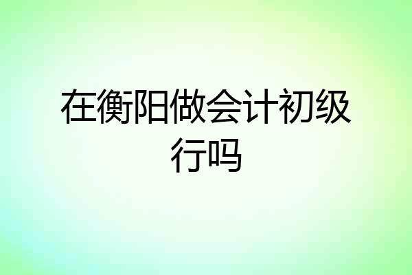在衡阳做会计初级行吗