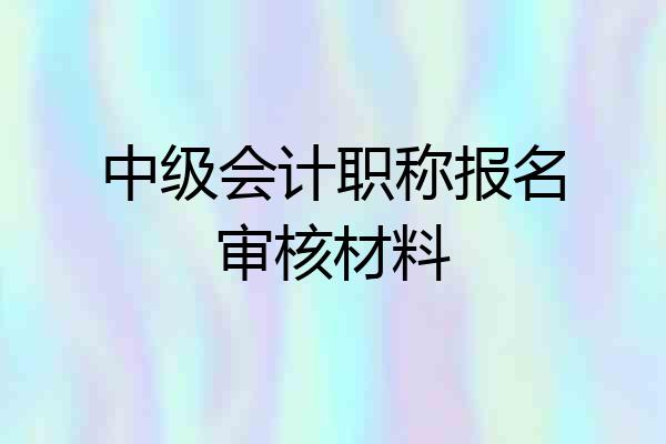 中级会计职称报名审核材料