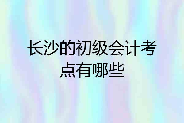 长沙的初级会计考点有哪些
