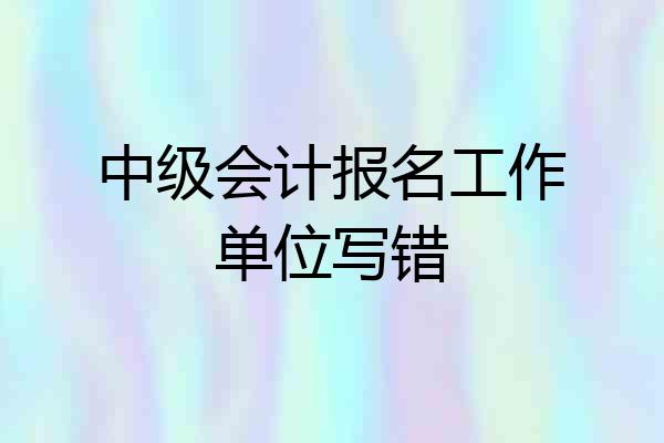 中级会计报名工作单位写错