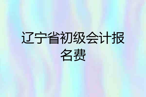 辽宁省初级会计报名费