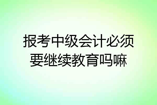 报考中级会计必须要继续教育吗嘛