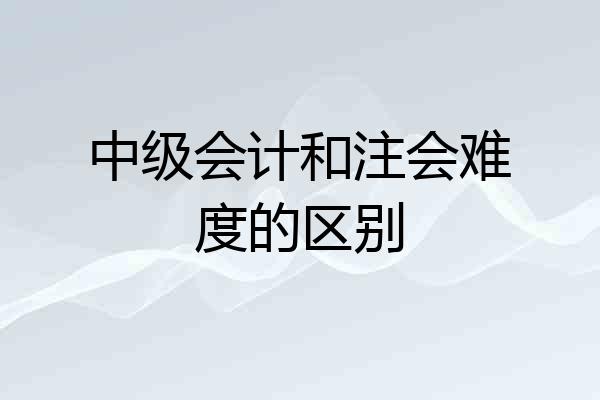 中级会计和注会难度的区别