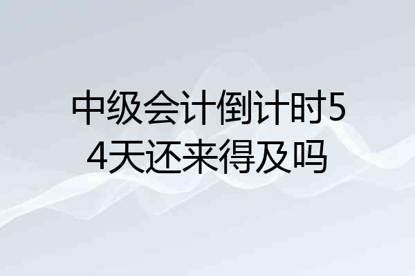 中级会计倒计时54天还来得及吗