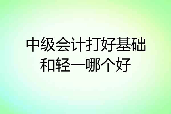 中级会计打好基础和轻一哪个好