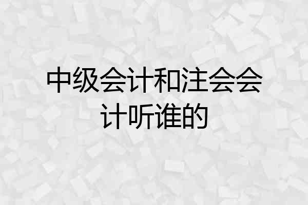 中级会计和注会会计听谁的