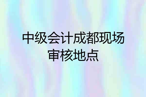 中级会计成都现场审核地点