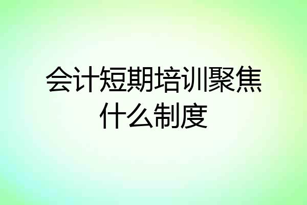 会计短期培训聚焦什么制度