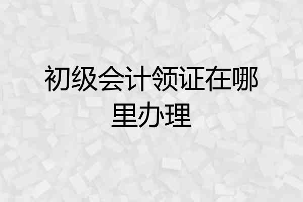 初级会计领证在哪里办理