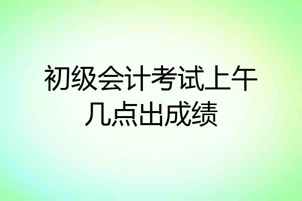 初级会计考试上午几点出成绩