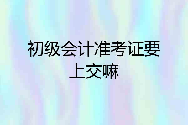 初级会计准考证要上交嘛