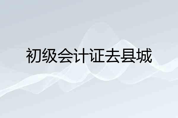 初级会计证去县城