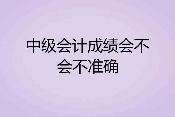 中级会计成绩会不会不准确