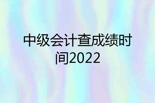 中级会计查成绩时间2022