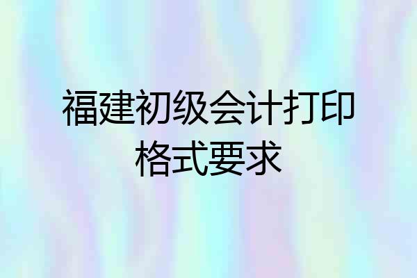福建初级会计打印格式要求