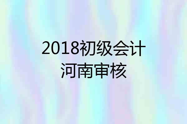 2018初级会计河南审核