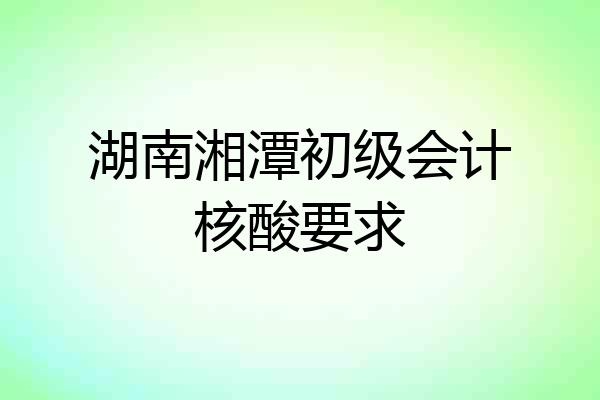 湖南湘潭初级会计核酸要求