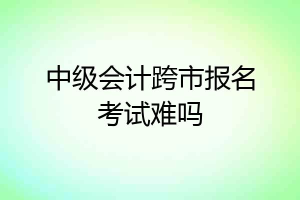中级会计跨市报名考试难吗