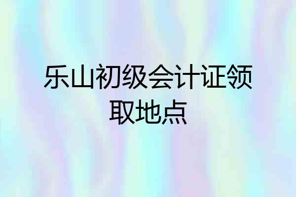 乐山初级会计证领取地点