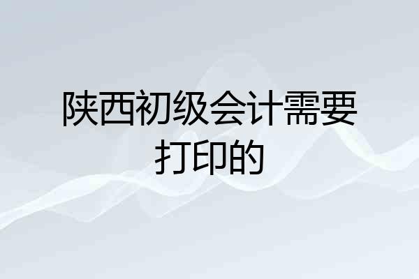 陕西初级会计需要打印的