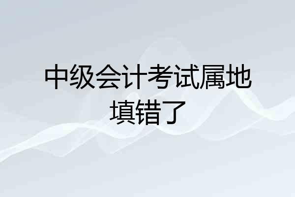 中级会计考试属地填错了