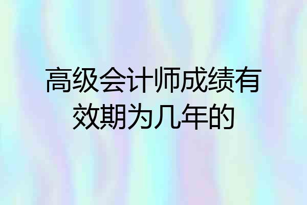 高级会计师成绩有效期为几年的