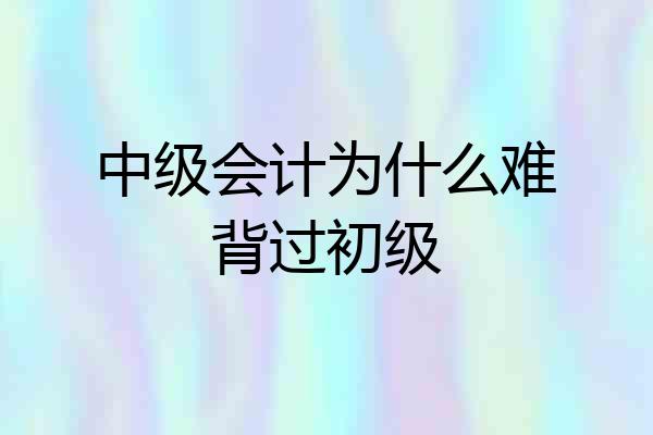 中级会计为什么难背过初级