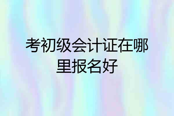 考初级会计证在哪里报名好