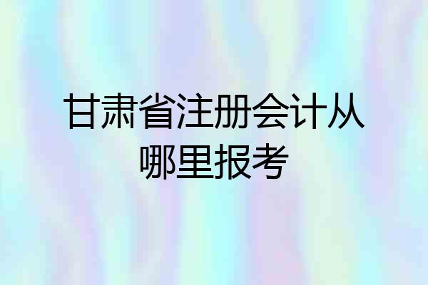 甘肃省注册会计从哪里报考