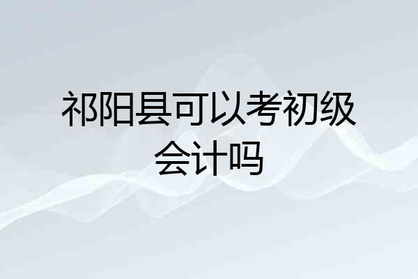 祁阳县可以考初级会计吗