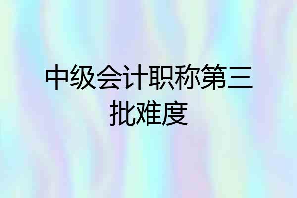中级会计职称第三批难度