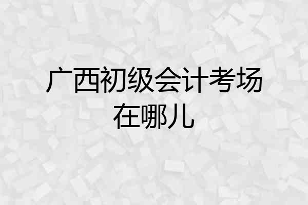 广西初级会计考场在哪儿