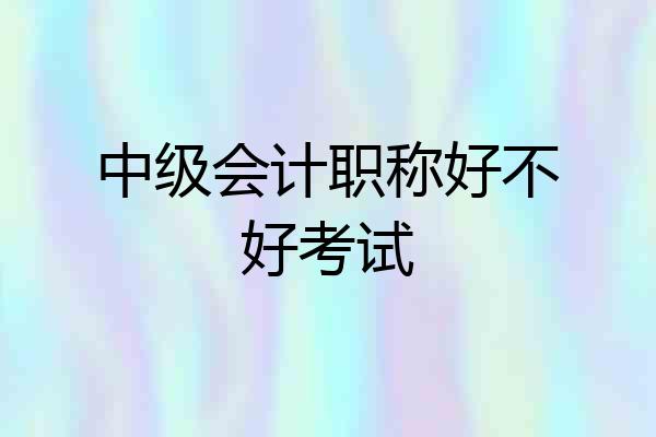 中级会计职称好不好考试