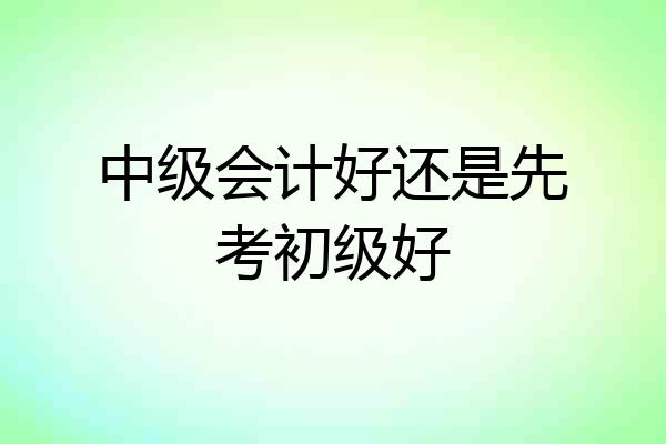 中级会计好还是先考初级好