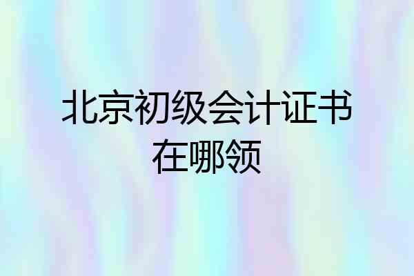 北京初级会计证书在哪领